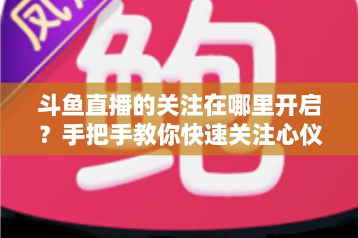 斗鱼直播的关注在哪里开启?手把手教你快速关注心仪主播的完整指南 斗鱼直播的关注在哪里开启?手把手教你快速关注心仪主播的完整指南