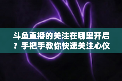 斗鱼直播的关注在哪里开启?手把手教你快速关注心仪主播的完整指南 斗鱼直播的关注在哪里开启?手把手教你快速关注心仪主播的完整指南