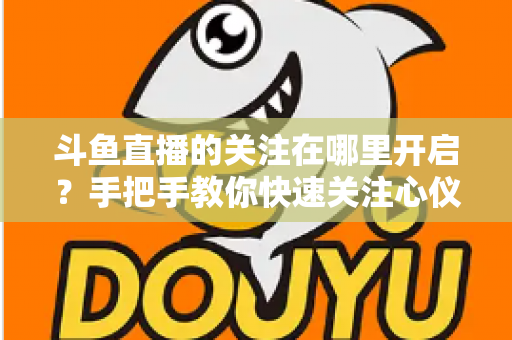 斗鱼直播的关注在哪里开启？手把手教你快速关注心仪主播的完整指南