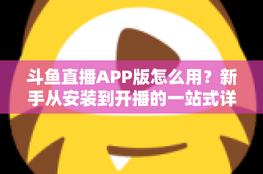 斗鱼直播APP版怎么用?新手从安装到开播的一站式详细攻略 斗鱼直播APP版怎么用?新手从安装到开播的一站式详细攻略