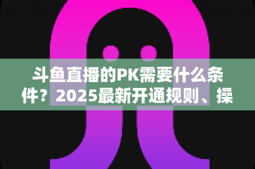 斗鱼直播的PK需要什么条件?2025最新开通规则、操作流程与实战涨粉指南全解析 斗鱼直播的PK需要什么条件?2025最新开通规则、操作流程与实战涨粉指南全解析