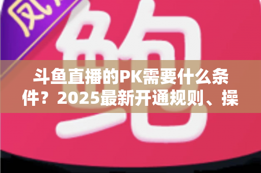 斗鱼直播的PK需要什么条件?2025最新开通规则、操作流程与实战涨粉指南全解析 斗鱼直播的PK需要什么条件?2025最新开通规则、操作流程与实战涨粉指南全解析