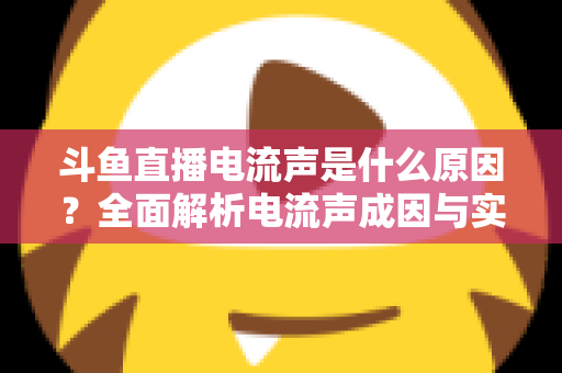 斗鱼直播电流声是什么原因？全面解析电流声成因与实用解决方案，让你的直播音质瞬间提升