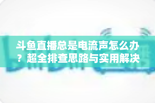 斗鱼直播总是电流声怎么办？超全排查思路与实用解决方案一文讲透