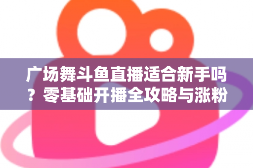 广场舞斗鱼直播适合新手吗?零基础开播全攻略与涨粉心得分享 广场舞斗鱼直播适合新手吗?零基础开播全攻略与涨粉心得分享