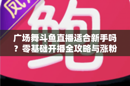 广场舞斗鱼直播适合新手吗？零基础开播全攻略与涨粉心得分享