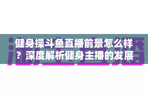 健身操斗鱼直播前景怎么样？深度解析健身主播的发展机遇、变现路径与实战建议