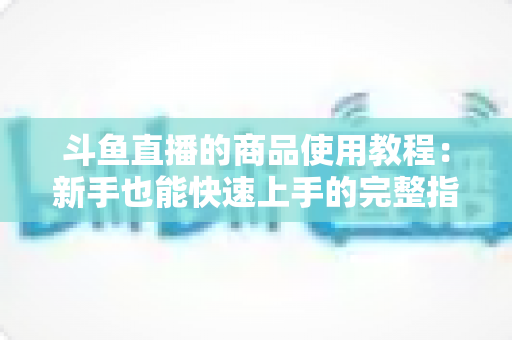 斗鱼直播的商品使用教程:新手也能快速上手的完整指南 斗鱼直播的商品使用教程:新手也能快速上手的完整指南