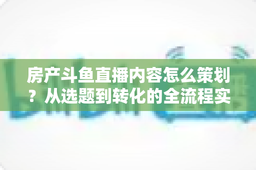 房产斗鱼直播内容怎么策划?从选题到转化的全流程实战指南 房产斗鱼直播内容怎么策划?从选题到转化的全流程实战指南
