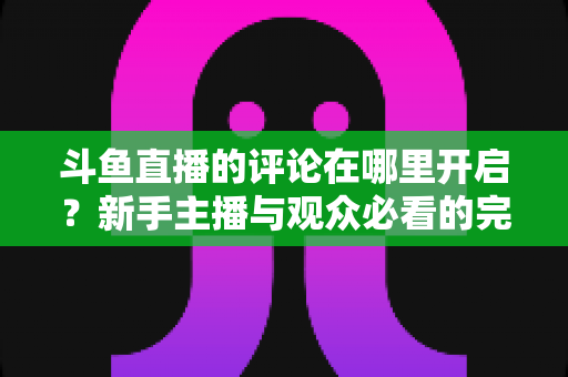 斗鱼直播的评论在哪里开启?新手主播与观众必看的完整操作指南与互动技巧详解 斗鱼直播的评论在哪里开启?新手主播与观众必看的完整操作指南与互动技巧详解