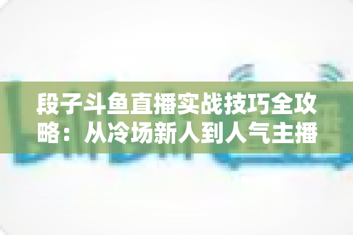 段子斗鱼直播实战技巧全攻略：从冷场新人到人气主播的进阶指南