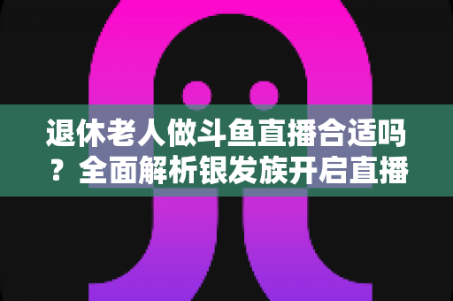 退休老人做斗鱼直播合适吗？全面解析银发族开启直播生活的机遇与挑战