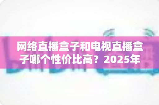 网络直播盒子和电视直播盒子哪个性价比高?2025年最全选购对比指南,看完不再花冤枉钱 网络直播盒子和电视直播盒子哪个性价比高?2025年最全选购对比指南,看完不再花冤枉钱