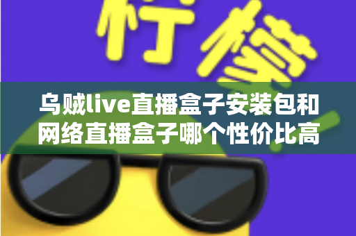 乌贼live直播盒子安装包和网络直播盒子哪个性价比高?多维度对比帮你选对不踩坑 乌贼live直播盒子安装包和网络直播盒子哪个性价比高?多维度对比帮你选对不踩坑