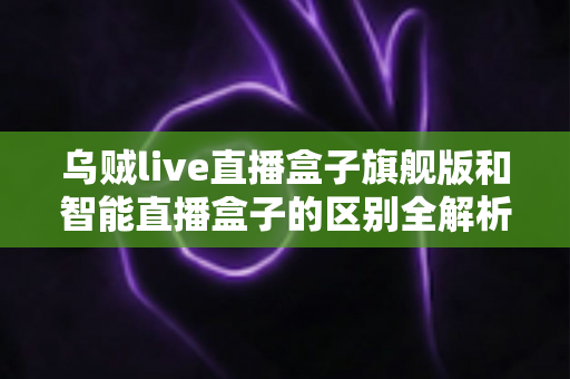 乌贼live直播盒子旗舰版和智能直播盒子的区别全解析：选对设备，直播效果翻倍的终极选购指南