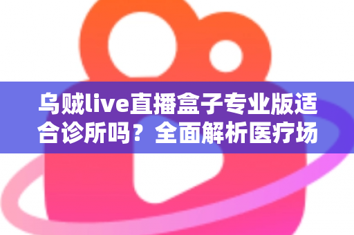 乌贼live直播盒子专业版适合诊所吗？全面解析医疗场景下的应用价值、合规要点与实施指南