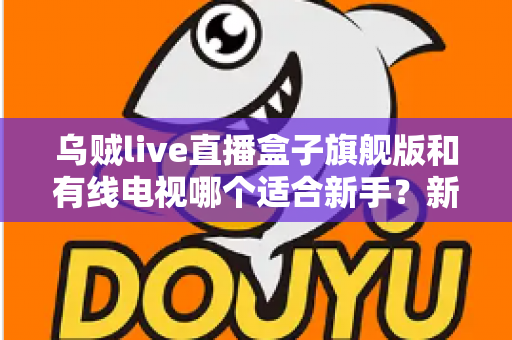乌贼live直播盒子旗舰版和有线电视哪个适合新手?新手选购与使用全攻略 乌贼live直播盒子旗舰版和有线电视哪个适合新手?新手选购与使用全攻略
