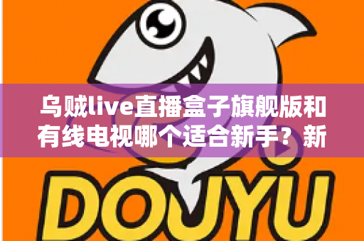 乌贼live直播盒子旗舰版和有线电视哪个适合新手?新手选购与使用全攻略 乌贼live直播盒子旗舰版和有线电视哪个适合新手?新手选购与使用全攻略
