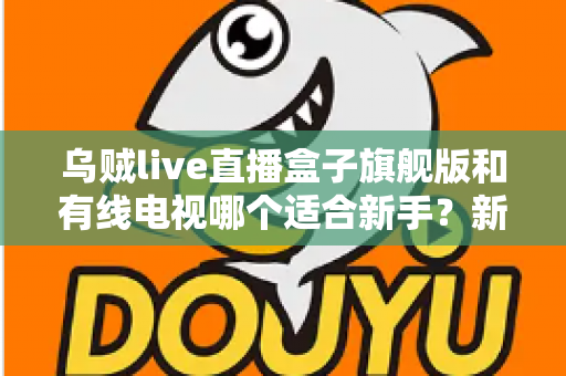 乌贼live直播盒子旗舰版和有线电视哪个适合新手?新手选购与使用全攻略 乌贼live直播盒子旗舰版和有线电视哪个适合新手?新手选购与使用全攻略
