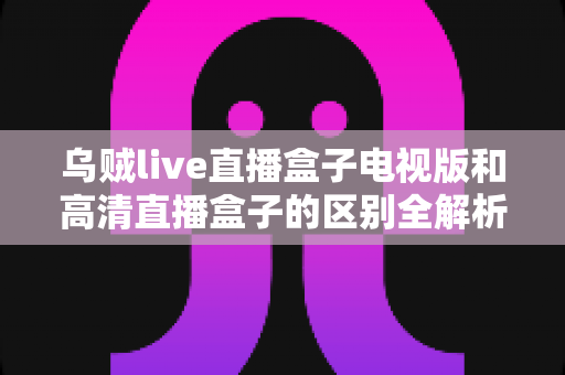 乌贼live直播盒子电视版和高清直播盒子的区别全解析：选对盒子，畅享大屏观影新体验