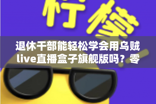 退休干部能轻松学会用乌贼live直播盒子旗舰版吗?零基础中老年人快速上手直播设备全攻略 退休干部能轻松学会用乌贼live直播盒子旗舰版吗?零基础中老年人快速上手直播设备全攻略