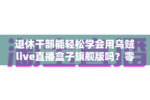 退休干部能轻松学会用乌贼live直播盒子旗舰版吗？零基础中老年人快速上手直播设备全攻略