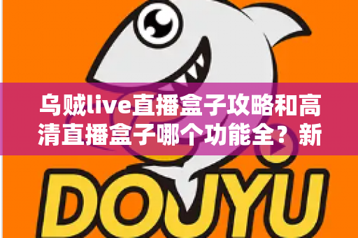 乌贼live直播盒子攻略和高清直播盒子哪个功能全?新手必看的功能深度对比与实用上手指南 乌贼live直播盒子攻略和高清直播盒子哪个功能全?新手必看的功能深度对比与实用上手指南