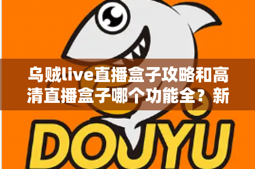 乌贼live直播盒子攻略和高清直播盒子哪个功能全?新手必看的功能深度对比与实用上手指南 乌贼live直播盒子攻略和高清直播盒子哪个功能全?新手必看的功能深度对比与实用上手指南