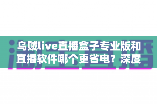乌贼live直播盒子专业版和直播软件哪个更省电?深度省电对比评测与实用优化指南 乌贼live直播盒子专业版和直播软件哪个更省电?深度省电对比评测与实用优化指南
