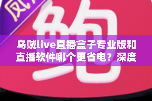 乌贼live直播盒子专业版和直播软件哪个更省电?深度省电对比评测与实用优化指南 乌贼live直播盒子专业版和直播软件哪个更省电?深度省电对比评测与实用优化指南