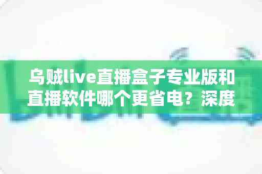 乌贼live直播盒子专业版和直播软件哪个更省电？深度省电对比评测与实用优化指南