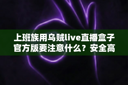 上班族用乌贼live直播盒子官方版要注意什么?安全高效使用全攻略与避坑指南 上班族用乌贼live直播盒子官方版要注意什么?安全高效使用全攻略与避坑指南