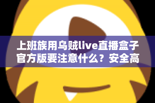 上班族用乌贼live直播盒子官方版要注意什么？安全高效使用全攻略与避坑指南