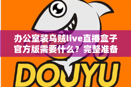办公室装乌贼live直播盒子官方版需要什么？完整准备清单与安装实用指南