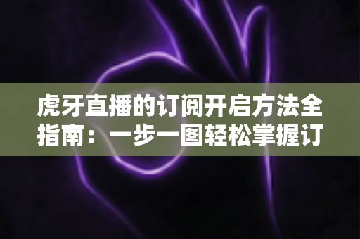 虎牙直播的订阅开启方法全指南：一步一图轻松掌握订阅技巧，畅享专属主播互动权益