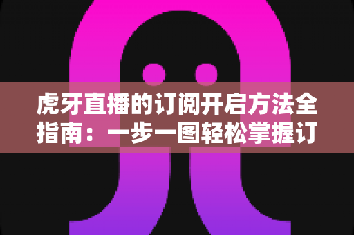 虎牙直播的订阅开启方法全指南：一步一图轻松掌握订阅技巧，畅享专属主播互动权益