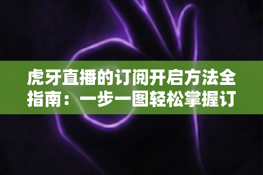 虎牙直播的订阅开启方法全指南：一步一图轻松掌握订阅技巧，畅享专属主播互动权益