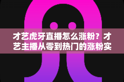 才艺虎牙直播怎么涨粉?才艺主播从零到热门的涨粉实战指南 才艺虎牙直播怎么涨粉?才艺主播从零到热门的涨粉实战指南