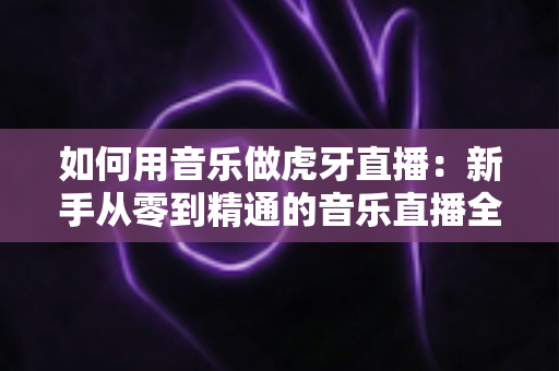 如何用音乐做虎牙直播：新手从零到精通的音乐直播全攻略