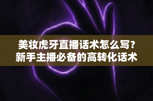 美妆虎牙直播话术怎么写?新手主播必备的高转化话术创作全攻略 美妆虎牙直播话术怎么写?新手主播必备的高转化话术创作全攻略