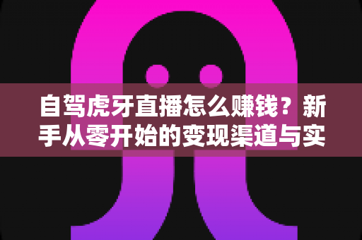自驾虎牙直播怎么赚钱?新手从零开始的变现渠道与实操攻略全解析 自驾虎牙直播怎么赚钱?新手从零开始的变现渠道与实操攻略全解析