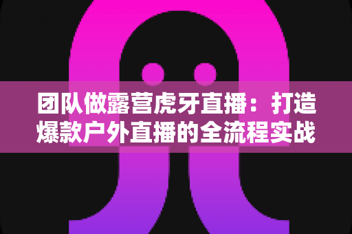 团队做露营虎牙直播：打造爆款户外直播的全流程实战指南