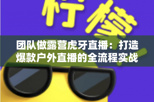 团队做露营虎牙直播：打造爆款户外直播的全流程实战指南