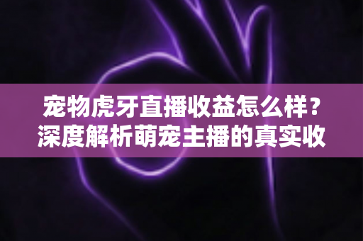 宠物虎牙直播收益怎么样？深度解析萌宠主播的真实收入与变现技巧