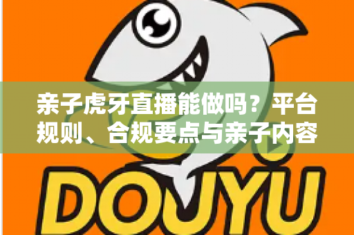 亲子虎牙直播能做吗？平台规则、合规要点与亲子内容运营全解析