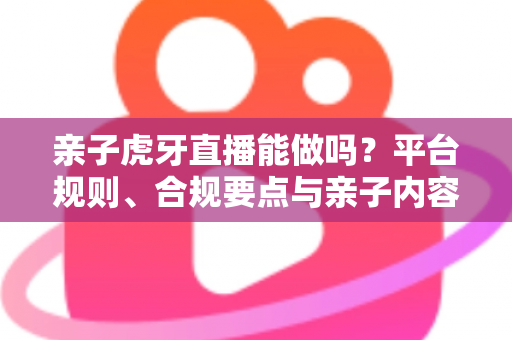 亲子虎牙直播能做吗？平台规则、合规要点与亲子内容运营全解析