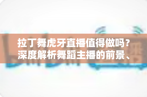 拉丁舞虎牙直播值得做吗？深度解析舞蹈主播的前景、收益与入行指南