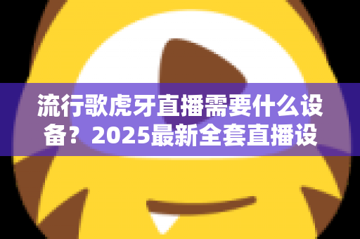 流行歌虎牙直播需要什么设备?2025最新全套直播设备清单与新手选购指南 流行歌虎牙直播需要什么设备?2025最新全套直播设备清单与新手选购指南