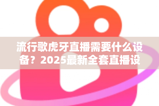 流行歌虎牙直播需要什么设备?2025最新全套直播设备清单与新手选购指南 流行歌虎牙直播需要什么设备?2025最新全套直播设备清单与新手选购指南