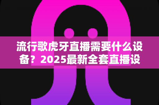 流行歌虎牙直播需要什么设备?2025最新全套直播设备清单与新手选购指南 流行歌虎牙直播需要什么设备?2025最新全套直播设备清单与新手选购指南